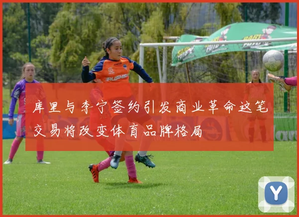 库里与李宁签约引发商业革命这笔交易将改变体育品牌格局