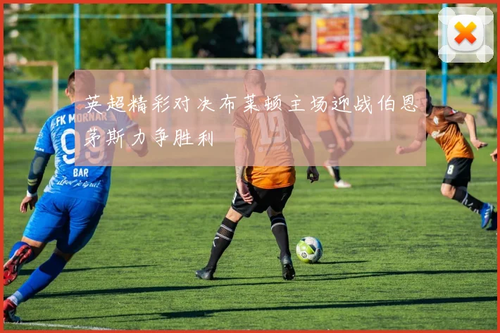 英超精彩对决布莱顿主场迎战伯恩茅斯力争胜利