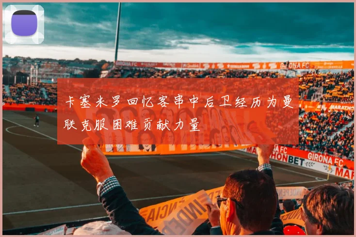 卡塞米罗回忆客串中后卫经历为曼联克服困难贡献力量