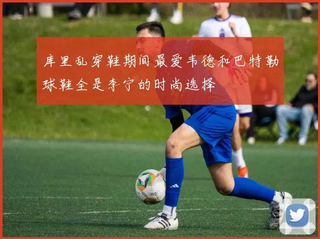 库里乱穿鞋期间最爱韦德和巴特勒球鞋全是李宁的时尚选择