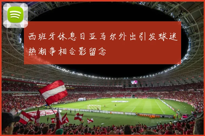 西班牙休息日亚马尔外出引发球迷热潮争相合影留念