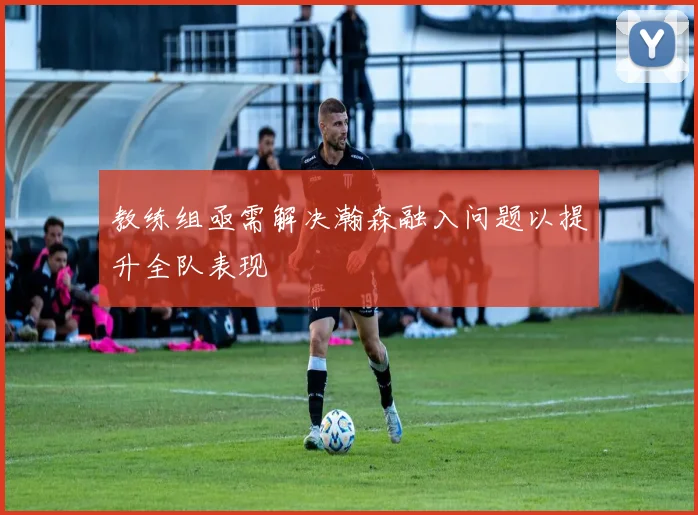 教练组亟需解决瀚森融入问题以提升全队表现