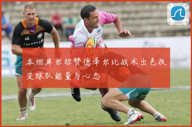 本坦库尔称赞德泽尔比战术出色改变球队能量与心态