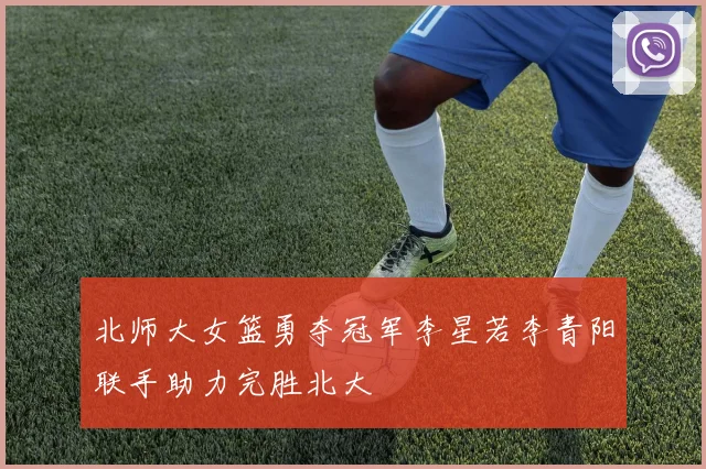 北师大女篮勇夺冠军李星若李青阳联手助力完胜北大