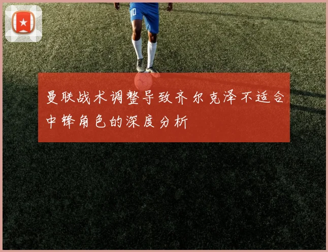 曼联战术调整导致齐尔克泽不适合中锋角色的深度分析