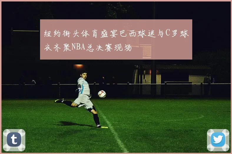 纽约街头体育盛宴巴西球迷与C罗球衣齐聚NBA总决赛现场