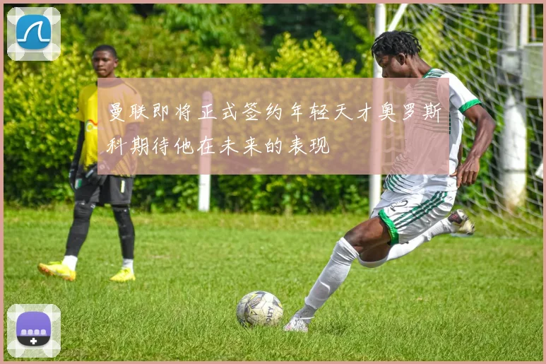 曼联即将正式签约年轻天才奥罗斯科期待他在未来的表现