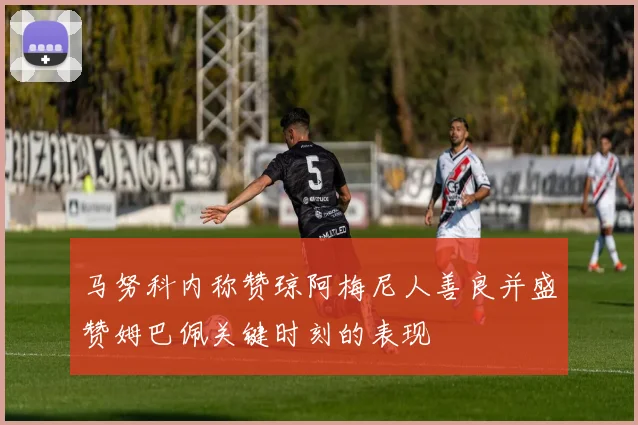 马努科内称赞琼阿梅尼人善良并盛赞姆巴佩关键时刻的表现