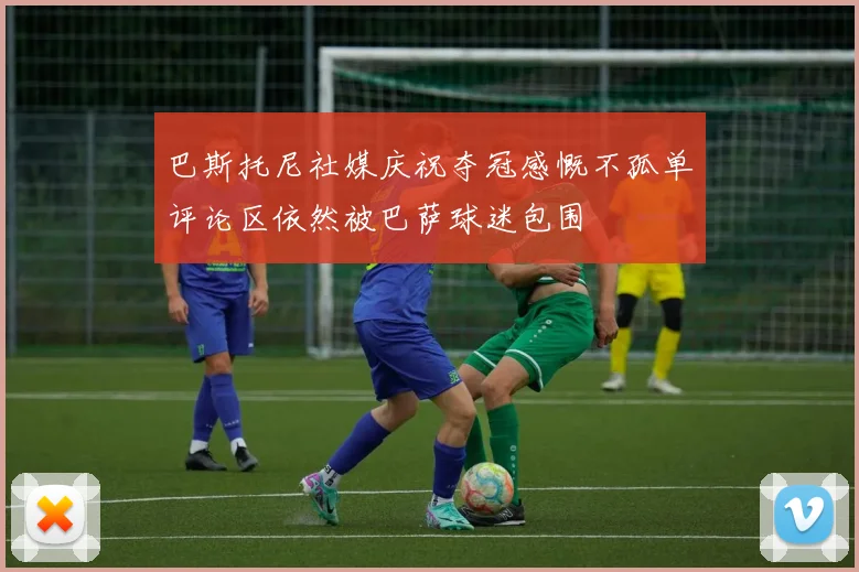 巴斯托尼社媒庆祝夺冠感慨不孤单评论区依然被巴萨球迷包围
